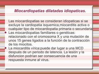 Miocardiopatias dilatadas idiopaticas.
Las miocardiopatias se consideran idiopaticas si se
excluye la cardiopatia isquemica,miocarditis activa o
cualquier tipo de miocardiopatia primaria o secundaria
 Las miocardiopatias familiares o genéticas:
relacionado con el cromosoma X y una mutación de
unos 15 genes ligados a la función de la contracción
de los miocitos.
 La miocarditis vírica:puede dar lugar a una MCD
después de un periodo de latencia. La lesión y la
disfuncion podrían ser consecuencia de una
respuesta inmune al virus.
 