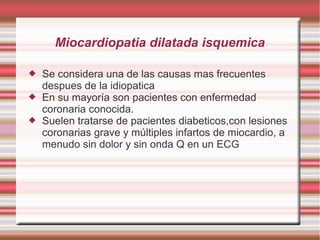 Miocardiopatia dilatada isquemica
 Se considera una de las causas mas frecuentes
despues de la idiopatica
 En su mayoría son pacientes con enfermedad
coronaria conocida.
 Suelen tratarse de pacientes diabeticos,con lesiones
coronarias grave y múltiples infartos de miocardio, a
menudo sin dolor y sin onda Q en un ECG
 