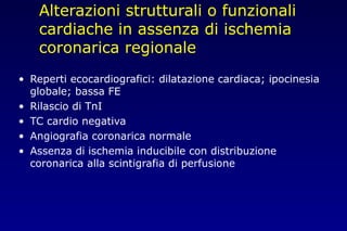 Alterazioni strutturali o funzionali
cardiache in assenza di ischemia
coronarica regionale
• Reperti ecocardiografici: dilatazione cardiaca; ipocinesia
globale; bassa FE
• Rilascio di TnI
• TC cardio negativa
• Angiografia coronarica normale
• Assenza di ischemia inducibile con distribuzione
coronarica alla scintigrafia di perfusione
 