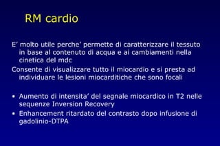 RM cardio
E’ molto utile perche’ permette di caratterizzare il tessuto
in base al contenuto di acqua e ai cambiamenti nella
cinetica del mdc
Consente di visualizzare tutto il miocardio e si presta ad
individuare le lesioni miocarditiche che sono focali
• Aumento di intensita’ del segnale miocardico in T2 nelle
sequenze Inversion Recovery
• Enhancement ritardato del contrasto dopo infusione di
gadolinio-DTPA
 