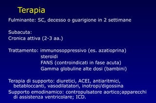 Terapia
Fulminante: SC, decesso o guarigione in 2 settimane
Subacuta:
Cronica attiva (2-3 aa.)
Trattamento: immunosoppressivo (es. azatioprina)
steroidi
FANS (controindicati in fase acuta)
Gamma globuline alte dosi (bambini)
Terapia di supporto: diuretici, ACEI, antiaritmici,
betabloccanti, vasodilatatori, inotropi/digossina
Supporto emodinamico: contropulsatore aortico;apparecchi
di assistenza ventricolare; ICD.
 