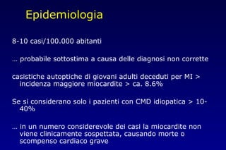 Epidemiologia
8-10 casi/100.000 abitanti
… probabile sottostima a causa delle diagnosi non corrette
casistiche autoptiche di giovani adulti deceduti per MI >
incidenza maggiore miocardite > ca. 8.6%
Se si considerano solo i pazienti con CMD idiopatica > 10-
40%
… in un numero considerevole dei casi la miocardite non
viene clinicamente sospettata, causando morte o
scompenso cardiaco grave
 