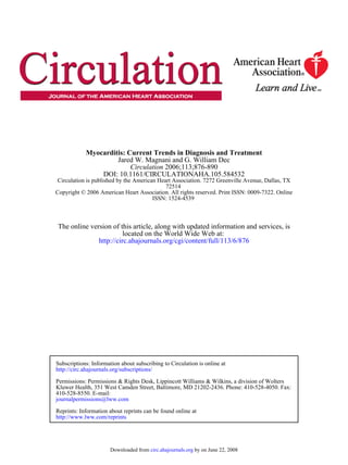 Myocarditis: Current Trends in Diagnosis and Treatment
                     Jared W. Magnani and G. William Dec
                          Circulation 2006;113;876-890
                DOI: 10.1161/CIRCULATIONAHA.105.584532
 Circulation is published by the American Heart Association. 7272 Greenville Avenue, Dallas, TX
                                             72514
Copyright © 2006 American Heart Association. All rights reserved. Print ISSN: 0009-7322. Online
                                        ISSN: 1524-4539



 The online version of this article, along with updated information and services, is
                         located on the World Wide Web at:
               http://circ.ahajournals.org/cgi/content/full/113/6/876




Subscriptions: Information about subscribing to Circulation is online at
http://circ.ahajournals.org/subscriptions/

Permissions: Permissions & Rights Desk, Lippincott Williams & Wilkins, a division of Wolters
Kluwer Health, 351 West Camden Street, Baltimore, MD 21202-2436. Phone: 410-528-4050. Fax:
410-528-8550. E-mail:
journalpermissions@lww.com

Reprints: Information about reprints can be found online at
http://www.lww.com/reprints




                       Downloaded from circ.ahajournals.org by on June 22, 2008
 