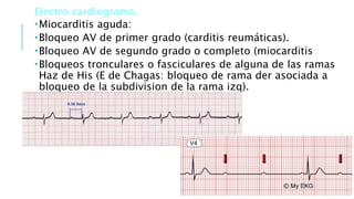 Electro cardiograma.
Miocarditis aguda:
Bloqueo AV de primer grado (carditis reumáticas).
Bloqueo AV de segundo grado o completo (miocarditis
Bloqueos tronculares o fasciculares de alguna de las ramas
Haz de His (E de Chagas: bloqueo de rama der asociada a
bloqueo de la subdivision de la rama izq).
 