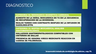 CATEGORIA III: RESONANCIA MAGNETICA CARDIACA.
AUMENTO DE LA SEÑAL MIOCARDICA EN T2 EN LA SECUENCIA
DE RECUPERACION DE LA INVERSION.
REALCE TARDIO CON CONTRASTE DESPUES DE LA INFUSION DE
GADOLINIO-DTPA
DIAGNOSTICO
CATEGORIA IV: BIOPSIA MIOCARDICA; ANALISIS
ANATOMOPATOLOGICO.
HALLAZGOS ANATOMOPATOLOGICOS COMPATIBLES CON
CRITERIOS DE DALLAS
PRESENCIA DE GENOMA VIRICO MEDICNATE REACCION EN
CADENA DE POLIMERASA.
braunwald.tratado.de.cardiologia.9a.edicion, cap.70.
 