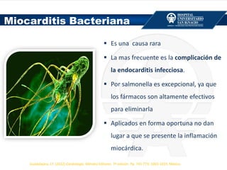  Es una causa rara
 La mas frecuente es la complicación de
la endocarditis infecciosa.
 Por salmonella es excepcional, ya que
los fármacos son altamente efectivos
para eliminarla
 Aplicados en forma oportuna no dan
lugar a que se presente la inflamación
miocárdica.
Miocarditis Bacteriana
Guadalajara, J.F. (2012) Cardiología. Méndez Editores. 7ª edición. Pp. 745-773; 1003-1019, México.
 