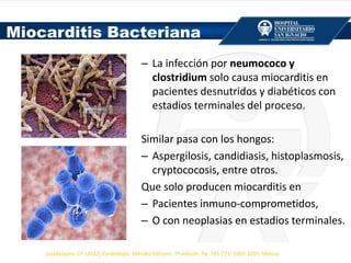 – La infección por neumococo y
clostridium solo causa miocarditis en
pacientes desnutridos y diabéticos con
estadios terminales del proceso.
Similar pasa con los hongos:
– Aspergilosis, candidiasis, histoplasmosis,
cryptococosis, entre otros.
Que solo producen miocarditis en
– Pacientes inmuno-comprometidos,
– O con neoplasias en estadios terminales.
Miocarditis Bacteriana
Guadalajara, J.F. (2012) Cardiología. Méndez Editores. 7ª edición. Pp. 745-773; 1003-1019, México.
 