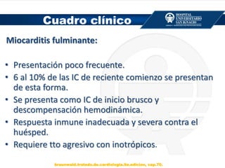 Cuadro clínico
Miocarditis fulminante:
• Presentación poco frecuente.
• 6 al 10% de las IC de reciente comienzo se presentan
de esta forma.
• Se presenta como IC de inicio brusco y
descompensación hemodinámica.
• Respuesta inmune inadecuada y severa contra el
huésped.
• Requiere tto agresivo con inotrópicos.
braunwald.tratado.de.cardiologia.9a.edicion, cap.70.
 