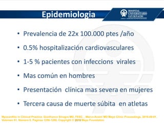 Epidemiologia
• Prevalencia de 22x 100.000 ptes /año
• 0.5% hospitalización cardiovasculares
• 1-5 % pacientes con infeccions virales
• Mas común en hombres
• Presentación clínica mas severa en mujeres
• Tercera causa de muerte súbita en atletas
Myocarditis in Clinical Practice, Gianfranco Sinagra MD, FESC, , Marco Anzini MD Mayo Clinic Proceedings, 2016-09-01,
Volúmen 91, Número 9, Páginas 1256-1266, Copyright © 2016 Mayo Foundation
 