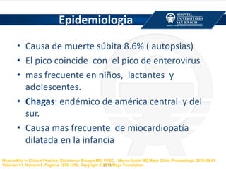 Epidemiologia
• Causa de muerte súbita 8.6% ( autopsias)
• El pico coincide con el pico de enterovirus
• mas frecuente en niños, lactantes y
adolescentes.
• Chagas: endémico de américa central y del
sur.
• Causa mas frecuente de miocardiopatía
dilatada en la infancia
Myocarditis in Clinical Practice, Gianfranco Sinagra MD, FESC, , Marco Anzini MD Mayo Clinic Proceedings, 2016-09-01,
Volúmen 91, Número 9, Páginas 1256-1266, Copyright © 2016 Mayo Foundation
 