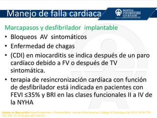 Manejo de falla cardiaca
Marcapasos y desfibrilador implantable
• Bloqueos AV sintomáticos
• Enfermedad de chagas
• (CDI) en miocarditis se indica después de un paro
cardíaco debido a FV o después de TV
sintomática.
• terapia de resincronización cardíaca con función
de desfibrilador está indicada en pacientes con
FEVI ≤35% y BRI en las clases funcionales II a IV de
la NYHA
Update on Myocarditis Ingrid Kindermann, Christine Barth, Journal of the American College of Cardiology Feb 2012, 59 (9) 779-
792; DOI: 10.1016/j.jacc.2011.09.074
 