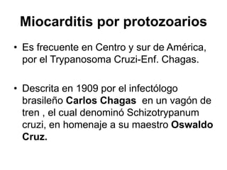 Miocarditis por protozoarios
• Es frecuente en Centro y sur de América,
por el Trypanosoma Cruzi-Enf. Chagas.
• Descrita en 1909 por el infectólogo
brasileño Carlos Chagas en un vagón de
tren , el cual denominó Schizotrypanum
cruzi, en homenaje a su maestro Oswaldo
Cruz.
 