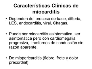 Características Clínicas de
miocarditis
• Dependen del proceso de base, difteria,
LES, endocarditis, viral, Chagas.
• Puede ser miocarditis asintomática, ser
asintomática pero con cardiomegalia
progresiva, trastornos de conducción sin
razón aparente.
• De miopericarditis (fiebre, frote y dolor
precordial)
 
