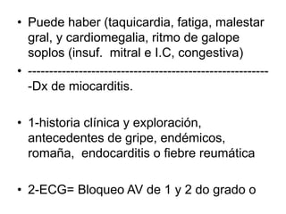 • Puede haber (taquicardia, fatiga, malestar
gral, y cardiomegalia, ritmo de galope
soplos (insuf. mitral e I.C, congestiva)
• ---------------------------------------------------------
-Dx de miocarditis.
• 1-historia clínica y exploración,
antecedentes de gripe, endémicos,
romaña, endocarditis o fiebre reumática
• 2-ECG= Bloqueo AV de 1 y 2 do grado o
 