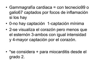 • Gammagrafía cardiaca = con tecnecio99 o
galio67 captados por focos de inflamación
si los hay
• 0-no hay captación 1-captación mínima
• 2-se visualiza el corazón pero menos que
el esternón 3-ambos con igual intensidad
y 4-mayor captación por el corazón.
• *se considera + para miocarditis desde el
grado 2.
 