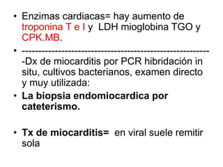 • Enzimas cardiacas= hay aumento de
troponina T e I y LDH mioglobina TGO y
CPK.MB.
• ---------------------------------------------------------
-Dx de miocarditis por PCR hibridación in
situ, cultivos bacterianos, examen directo
y muy utilizada:
• La biopsia endomiocardica por
cateterismo.
• Tx de miocarditis= en viral suele remitir
sola
 