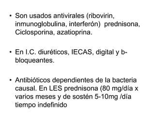 • Son usados antivirales (ribovirin,
inmunoglobulina, interferón) prednisona,
Ciclosporina, azatioprina.
• En I.C. diuréticos, IECAS, digital y b-
bloqueantes.
• Antibióticos dependientes de la bacteria
causal. En LES prednisona (80 mg/día x
varios meses y de sostén 5-10mg /día
tiempo indefinido
 
