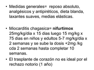 • Medidas generales= reposo absoluto,
analgésicos y antipiréticos, dieta blanda,
laxantes suaves, medias elásticas.
• Miocarditis chagasica= nifurtimox
25mg/kg/dia x 15 dias luego 15 mg/kg x
75 dias en niños y edultos 5-7 mg/kg/dia x
2 semanas y se sube la dosis +2mg /kg
cda 2 semanas hasta completar 10
semanas.
• El trasplante de corazón no es ideal por el
rechazo notorio (1 año)
 