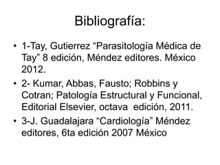 Bibliografía:
• 1-Tay, Gutierrez “Parasitología Médica de
Tay” 8 edición, Méndez editores. México
2012.
• 2- Kumar, Abbas, Fausto; Robbins y
Cotran; Patología Estructural y Funcional,
Editorial Elsevier, octava edición, 2011.
• 3-J. Guadalajara “Cardiología” Méndez
editores, 6ta edición 2007 México
 