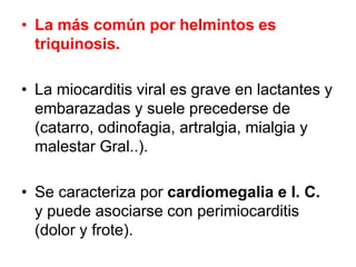 • La más común por helmintos es
triquinosis.
• La miocarditis viral es grave en lactantes y
embarazadas y suele precederse de
(catarro, odinofagia, artralgia, mialgia y
malestar Gral..).
• Se caracteriza por cardiomegalia e I. C.
y puede asociarse con perimiocarditis
(dolor y frote).
 