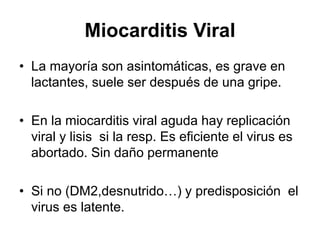 Miocarditis Viral
• La mayoría son asintomáticas, es grave en
lactantes, suele ser después de una gripe.
• En la miocarditis viral aguda hay replicación
viral y lisis si la resp. Es eficiente el virus es
abortado. Sin daño permanente
• Si no (DM2,desnutrido…) y predisposición el
virus es latente.
 