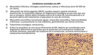 Condiciones asociadas con MF:
1) Miocarditis linfocítica: etiologías autoinmunes, tóxicas e infecciosas (viral 30-40% de
los casos),
2) Miocarditis de células gigantes (MCG): pueden requerir soporte mecánico
biventricular. Es importante obtener un diagnóstico histológico ya que este tipo rara
vez se recupera. Existen datos limitados acerca de la dosis de inmunosupresión y la
duración optima del tratamiento a largo plazo en caso de remisión,
3) Miocarditis eosinofílica necrotizante aguda: miocarditis eosinofílica, hipersensibilidad
a fármacos. La presentación es más indolente, generalmente con menos arritmias,
4) Tratamiento oncológico: antraciclinas,
5) Si bien la sarcoidosis es una causa infrecuente de MF, debería ser considerada como
diagnóstico diferencial en pacientes que se presentan con insuficiencia cardiaca de
reciente comienzo, asociada con trastornos de la conducción, arritmias ventriculares o
compromiso hemodinámico.
 