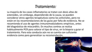 Tratamiento:
La mayoría de los casos inflamatorios se tratan con dosis altas de
esteroides, sin embargo, dependiendo de la causa, se pueden
considerar otros agentes terapéuticos como los antivirales, pero no
están en las recomendaciones de las guías por falta de evidencia. No se
recomienda el uso de agentes inmunomoduladores empíricos, antes
del diagnóstico de miocarditis. En muchos centros se realiza
habitualmente PCR para valorar el tipo de virus, en la biopsia y guiar el
tratamiento. Para esta conducta aún no se cuenta con suficiente
evidencia como para generalizar su recomendación.
 
