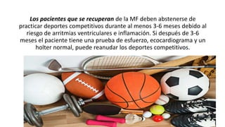 Los pacientes que se recuperan de la MF deben abstenerse de
practicar deportes competitivos durante al menos 3-6 meses debido al
riesgo de arritmias ventriculares e inflamación. Si después de 3-6
meses el paciente tiene una prueba de esfuerzo, ecocardiograma y un
holter normal, puede reanudar los deportes competitivos.
 