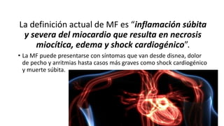 La definición actual de MF es “inflamación súbita
y severa del miocardio que resulta en necrosis
miocítica, edema y shock cardiogénico”.
• La MF puede presentarse con síntomas que van desde disnea, dolor
de pecho y arritmias hasta casos más graves como shock cardiogénico
y muerte súbita.
 