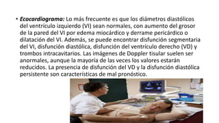 • Ecocardiograma: Lo más frecuente es que los diámetros diastólicos
del ventrículo izquierdo (VI) sean normales, con aumento del grosor
de la pared del VI por edema miocárdico y derrame pericárdico o
dilatación del VI. Además, se puede encontrar disfunción segmentaria
del VI, disfunción diastólica, disfunción del ventrículo derecho (VD) y
trombos intracavitarios. Las imágenes de Doppler tisular suelen ser
anormales, aunque la mayoría de las veces los valores estarán
reducidos. La presencia de disfunción del VD y la disfunción diastólica
persistente son características de mal pronóstico.
 