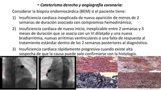 • Cateterismo derecho y angiografía coronaria:
Considerar la biopsia endomiocárdica (BEM) si el paciente tiene:
1) Insuficiencia cardiaca inexplicada de nueva aparición de menos de 2
semanas de duración asociada con compromiso hemodinámico,
2) Insuficiencia cardiaca de nuevo inicio, inexplicable entre 2 semanas y 3
meses de duración que se asocia con un VI dilatado y una nueva
bradiarritmia, nuevas arritmias ventriculares o una falta de respuesta al
tratamiento estándar dentro de las 2 semanas posteriores al diagnóstico.
3) Insuficiencia cardiaca rápidamente progresiva cuando existe alta
sospecha de que la causa puede solo confirmarse con la histología.
 