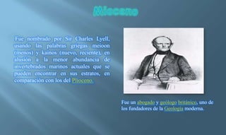 Fue nombrado por Sir Charles Lyell,
usando las palabras griegas meioon
(menos) y kainos (nuevo, reciente), en
alusión a la menor abundancia de
invertebrados marinos actuales que se
pueden encontrar en sus estratos, en
comparación con los del Plioceno.
Fue un abogado y geólogo británico, uno de
los fundadores de la Geología moderna.
 