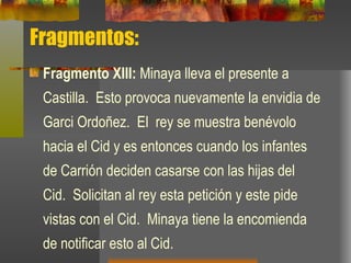 Fragmentos: Fragmento XIII:  Minaya lleva el presente a Castilla.  Esto provoca nuevamente la envidia de Garci Ordoñez.  El  rey se muestra benévolo hacia el Cid y es entonces cuando los infantes de Carrión deciden casarse con las hijas del Cid.  Solicitan al rey esta petición y este pide vistas con el Cid.  Minaya tiene la encomienda de notificar esto al Cid.  