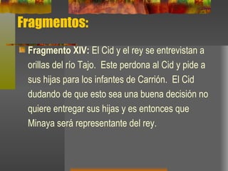 Fragmentos: Fragmento XIV:  El Cid y el rey se entrevistan a orillas del río Tajo.  Este perdona al Cid y pide a sus hijas para los infantes de Carrión.  El Cid dudando de que esto sea una buena decisión no quiere entregar sus hijas y es entonces que Minaya será representante del rey. 