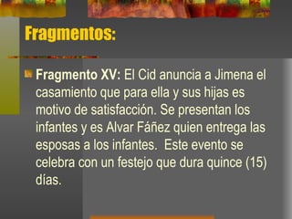 Fragmentos: Fragmento XV:  El Cid anuncia a Jimena el casamiento que para ella y sus hijas es motivo de satisfacción. Se presentan los infantes y es Alvar Fáñez quien entrega las esposas a los infantes.  Este evento se celebra con un festejo que dura quince (15) días.  