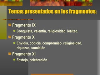 Temas presentados en los fragmentos: Fragmento IX Conquista, valentía, religiosidad, lealtad. Fragmento X Envidia, codicia, compromiso, religiosidad, riquezas, sumisión   Fragmento XI Festejo, celebración 