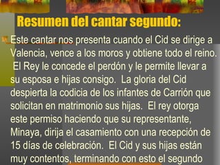 Resumen del cantar segundo: Este cantar nos presenta cuando el Cid se dirige a Valencia, vence a los moros y obtiene todo el reino.  El Rey le concede el perdón y le permite llevar a su esposa e hijas consigo.  La gloria del Cid despierta la codicia de los infantes de Carrión que solicitan en matrimonio sus hijas.  El rey otorga este permiso haciendo que su representante, Minaya, dirija el casamiento con una recepción de 15 días de celebración.  El Cid y sus hijas están muy contentos, terminando con esto el segundo cantar. 