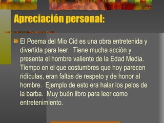 Apreciación personal: El Poema del Mio Cid es una obra entretenida y divertida para leer.  Tiene mucha acción y presenta el hombre valiente de la Edad Media.  Tiempo en el que costumbres que hoy parecen ridículas, eran faltas de respeto y de honor al hombre.  Ejemplo de esto era halar los pelos de la barba.  Muy buén libro para leer como entretenimiento. 