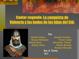 Cantar segundo:  La conquista de Valencia y las bodas de las hijas del Cid: Por:   Imalaie Zayas  Jaimely Fuentes Benny Meléndez  Victor Cabán Cristian Otero  Alexandra  Tirado  Ashley Otero  Héctor Rosario Rosana Mercado Sra. A. Torres 10-7   