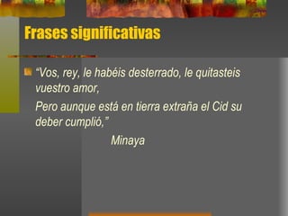 Frases significativas “ Vos, rey, le habéis desterrado, le quitasteis vuestro amor, Pero aunque está en tierra extraña el Cid su deber cumplió,” Minaya 