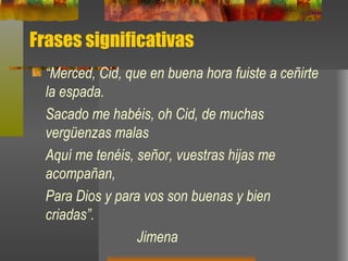Frases significativas “ Merced, Cid, que en buena hora fuiste a ceñirte la espada. Sacado me habéis, oh Cid, de muchas vergüenzas malas Aquí me tenéis, señor, vuestras hijas me acompañan, Para Dios y para vos son buenas y bien criadas”. Jimena 