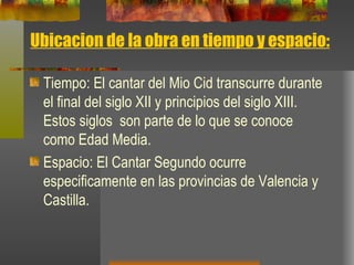 Ubicacion de la obra en tiempo y espacio: Tiempo: El cantar del Mio Cid transcurre durante el final del siglo XII y principios del siglo XIII.  Estos siglos  son parte de lo que se conoce como Edad Media. Espacio:  El Cantar Segundo ocurre especificamente en las provincias de Valencia y Castilla.  