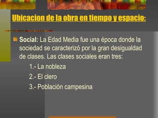 Ubicacion de la obra en tiempo y espacio: Social:  La Edad Media fue una época donde la sociedad se caracterizó por la gran desigualdad de clases. Las clases sociales eran tres:  1.- La nobleza 2.- El clero 3.- Población campesina 