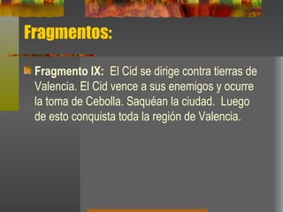 Fragmentos: Fragmento IX:  El Cid se dirige contra tierras de Valencia. El Cid vence a sus enemigos y ocurre la toma de Cebolla. Saquéan la ciudad.  Luego de esto conquista toda la región de Valencia. 