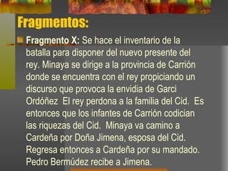 Fragmentos: Fragmento X:  Se hace el inventario de la batalla para disponer del nuevo presente del rey. Minaya se dirige a la provincia de Carrión donde se encuentra con el rey propiciando un discurso que provoca la envidia de Garci Ordóñez   El rey perdona a la familia del Cid.  Es entonces que los infantes de Carrión codician las riquezas del Cid.  Minaya va camino a Cardeña por Doña Jimena, esposa del Cid. Regresa entonces a Cardeña por su mandado.  Pedro Bermúdez recibe a Jimena. 