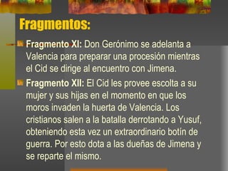 Fragmentos: Fragmento XI:  Don Gerónimo se adelanta a Valencia para preparar una procesión mientras el Cid se dirige al encuentro con Jimena. Fragmento XII:   El Cid les provee escolta a su mujer y sus hijas en el momento en que los moros invaden la huerta de Valencia. Los cristianos salen a la batalla derrotando a Yusuf, obteniendo esta vez un extraordinario botín de guerra. Por esto dota a las dueñas de Jimena y se reparte el mismo.   