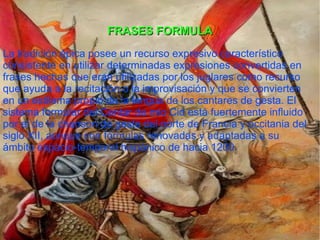 FRASES FORMULA La tradición épica posee un recurso expresivo característico consistente en utilizar determinadas expresiones convertidas en frases hechas que eran utilizadas por los juglares como recurso que ayuda a la recitación o la improvisación y que se convierten en un estilema propio de la lengua de los cantares de gesta. El sistema formular del Cantar de mio Cid está fuertemente influido por el de la chanson de geste del norte de Francia y occitania del siglo XII , aunque con fórmulas renovadas y adaptadas a su ámbito espacio-temporal hispánico de hacia 1200. 