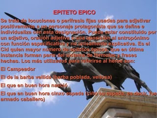 EPITETO EPICO Se trata de locuciones o perífrasis fijas usadas para adjetivar positivamente a un personaje protagonista que se define e individualiza con esta designación. Puede estar constituido por un adjetivo, oración adjetiva o una aposición al antropónimo con función especificativa y no únicamente explicativa. Es el Cid quien mayor número de epítetos épicos, que en última instancia forman parte del sistema de fórmulas y frases hechas. Los más utilizados para referirse al héroe son: El Campeador El de la barba vellida (barba poblada, vellosa) El que en buen hora nasció El que en buen hora cinxo espada (ciñó su espada, es decir, fue armado caballero) 