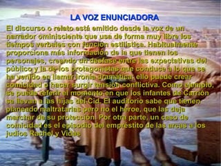 LA VOZ ENUNCIADORA El discurso o relato está emitido desde la voz de un narrador ominisciente que usa de forma muy libre los tiempos verbales con función estilística. Habitualmente proporciona más información de la que tienen los personajes, creando un desfase entre las expectativas del público y la de los protagonistas que conduce a lo que se ha venido en llamar ironía dramática; ello puede crear comicidad o hacer surgir tensión conflictiva. Como ejemplo, se puede referir el momento en que los infantes de Carrión se llevan a las hijas del Cid. El auditorio sabe que tienen planeado maltratarlas pero no el héroe, que las deja marchar de su protección. Por otra parte, un caso de comicidad es el episodio del empréstito de las arcas a los judíos Rachel y Vidas 