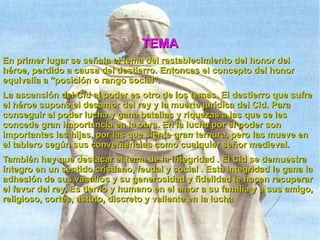 En primer lugar se señala el tema del restablecimiento del honor del héroe, perdido a causa del destierro. Entonces el concepto del honor equivalía a "posición o rango social". La ascensión del Cid al poder es otro de los temas. El destierro que sufre el héroe supone el desamor del rey y la muerte jurídica del Cid. Para conseguir el poder lucha y gana batallas y riquezas a las que se les concede gran importancia en la obra. En la lucha por el poder son importantes las hijas, por las que siente gran ternura, pero las mueve en el tablero según sus conveniencias como cualquier señor medieval. También hay que destacar el tema de la integridad . El Cid se demuestra íntegro en un sentido cristiano, feudal y social . Esta integridad le gana la adhesión de sus vasallos y su generosidad y fidelidad le hacen recuperar el favor del rey. Es tierno y humano en el amor a su familia y a sus amigo, religioso, cortés, astuto, discreto y valiente en la lucha . TEMA 